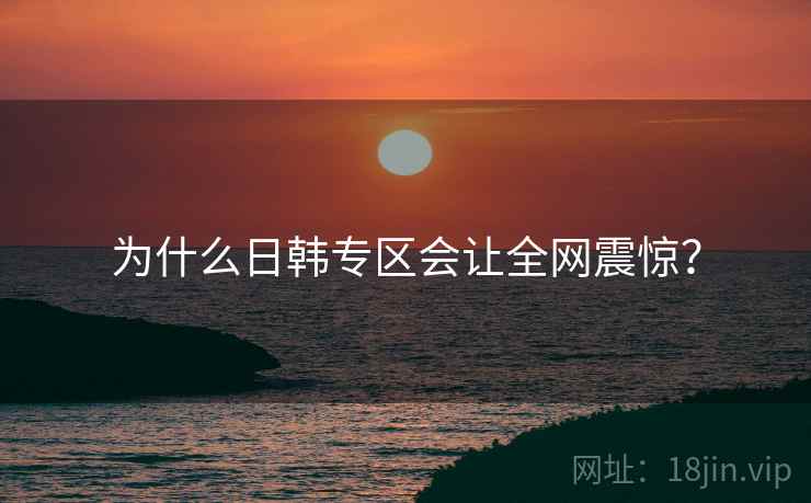 为什么日韩专区会让全网震惊？