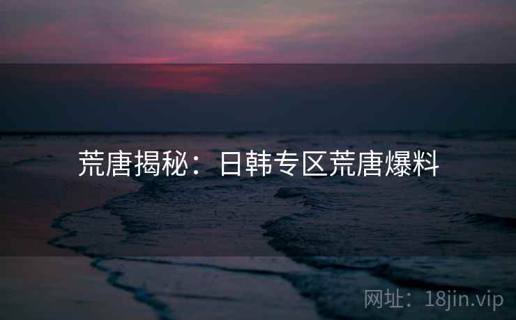 荒唐揭秘：日韩专区荒唐爆料